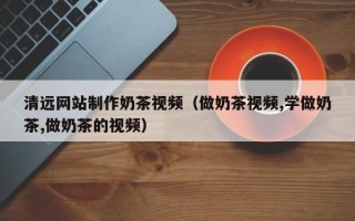 义乌清远网站制作奶茶视频（做奶茶视频,学做奶茶,做奶茶的视频）