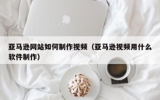 义乌亚马逊网站如何制作视频（亚马逊视频用什么软件制作）